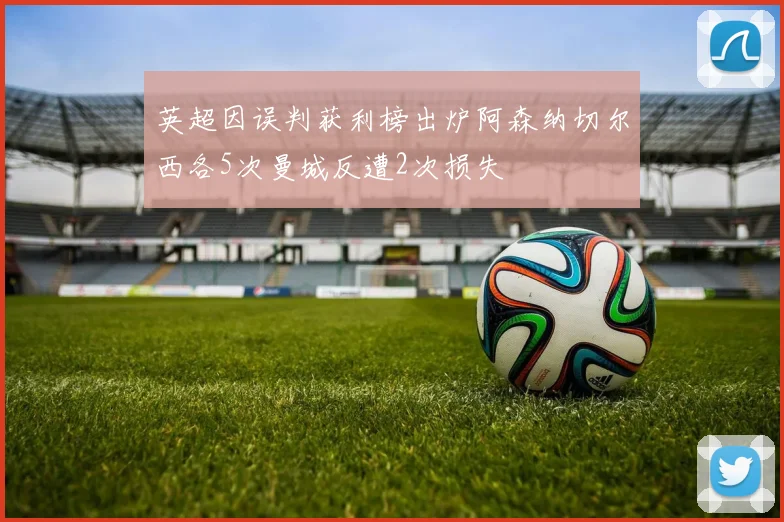 英超因误判获利榜出炉阿森纳切尔西各5次曼城反遭2次损失