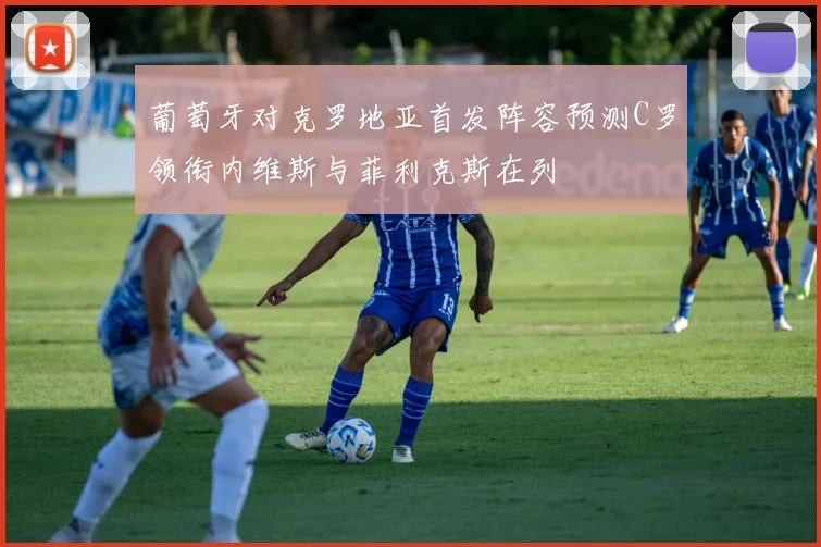 葡萄牙对克罗地亚首发阵容预测C罗领衔内维斯与菲利克斯在列