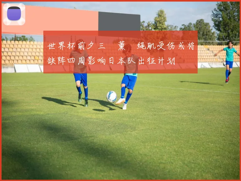 世界杯前夕三笘薰腘绳肌受伤或将缺阵四周影响日本队出征计划
